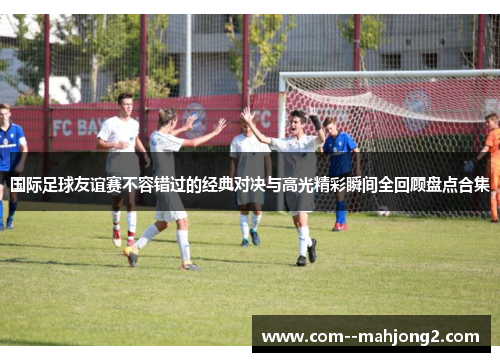 国际足球友谊赛不容错过的经典对决与高光精彩瞬间全回顾盘点合集