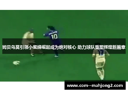 姆贝乌莫引领小蜜蜂崛起成为绝对核心 助力球队重塑辉煌新篇章 姆贝乌莫引领小蜜蜂崛起成为绝对核心 助力球队重塑辉煌新篇章