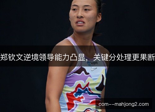 郑钦文逆境领导能力凸显，关键分处理更果断