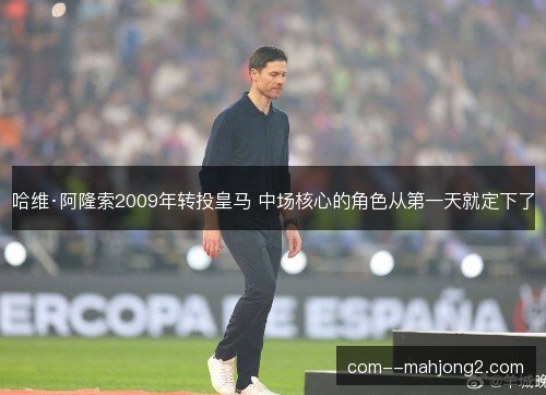 哈维·阿隆索2009年转投皇马 中场核心的角色从第一天就定下了